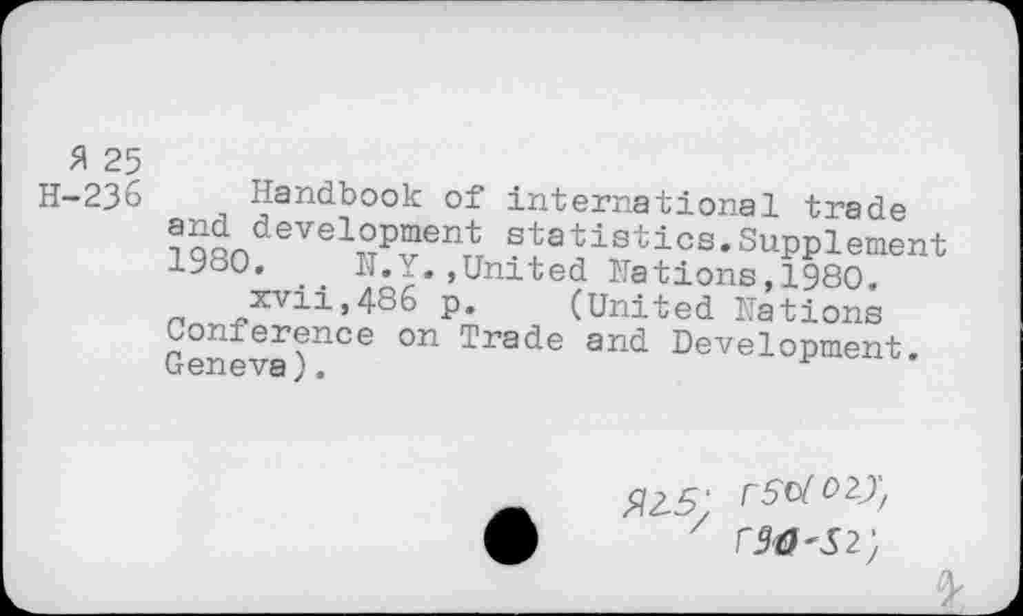 ﻿fl 25
H-236 Handbook of international trade and devslopment statistics.Supplement 1980, . . N.Y. ,United Nations, 1980.
xvii,486 p, (United Nations Conference on Trade and Development. Geneva).
rstfozj,
r90<S2',